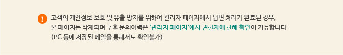 고객의 개인정보 보호 및 유출 방지를 위하여 관리자 페이지에서 답변 처리가 완료된 경우, 본 페이지는 삭제되며 추후 문의이력은 '관리자페이지'에서 권한자에 한해 확인이 가능합니다. (PC등에 저장된 메일을 통해서도 확인 불가)